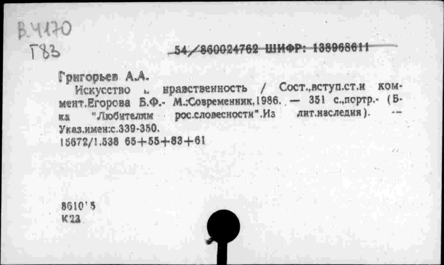 ﻿п>ъ
54/860024762 ШИФР: 138868611
Григорьев АЛ.
Искусство 1. нравственность / Сост.,вступ.ст.и ком-мент.Егорсва Б.Ф.- М..-Современник.1986. — 351 с.,псртр.- (Б-ка "Любителям россловесности'.Из лит.наследия). Указ.имен:с.339-350.
156Т2/1.538 65+55+83+61
8610'5 К23